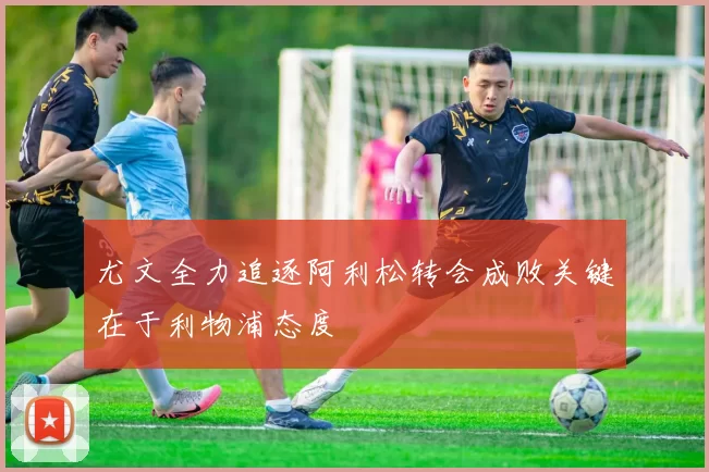 尤文全力追逐阿利松转会成败关键在于利物浦态度