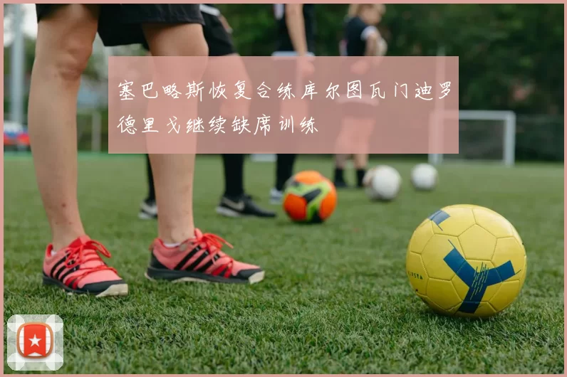 塞巴略斯恢复合练库尔图瓦门迪罗德里戈继续缺席训练