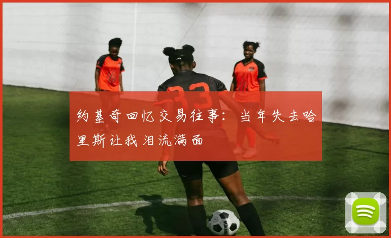 约基奇回忆交易往事：当年失去哈里斯让我泪流满面