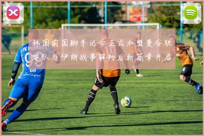 韩国前国脚李记帝正式加盟曼谷联球队与伊朗战事解约后新篇章开启