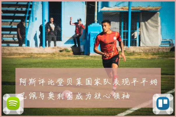 阿斯评论登贝莱国家队表现平平姆巴佩与奥利塞成为核心领袖