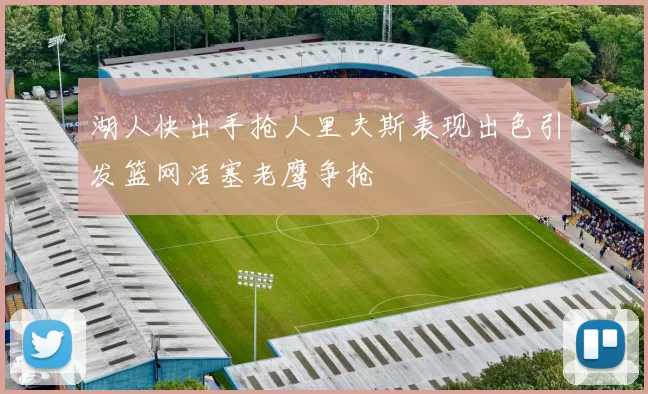 湖人快出手抢人里夫斯表现出色引发篮网活塞老鹰争抢