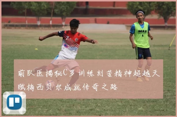 前队医揭秘C罗训练刻苦精神超越天赋梅西贝尔成就传奇之路