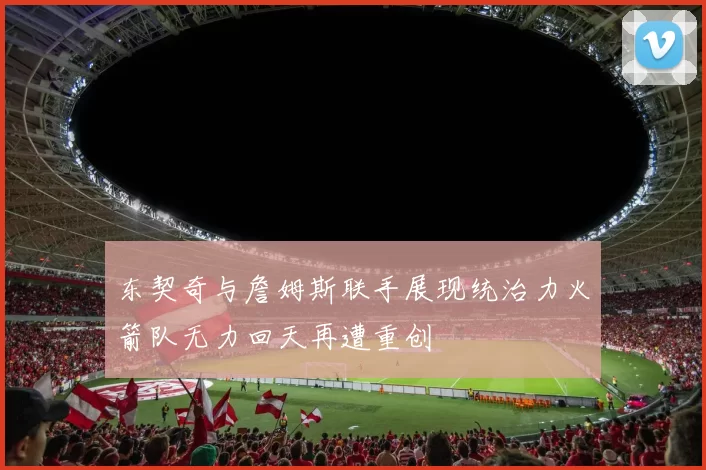 东契奇与詹姆斯联手展现统治力火箭队无力回天再遭重创