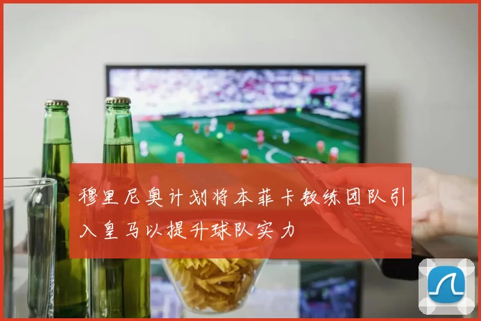 穆里尼奥计划将本菲卡教练团队引入皇马以提升球队实力