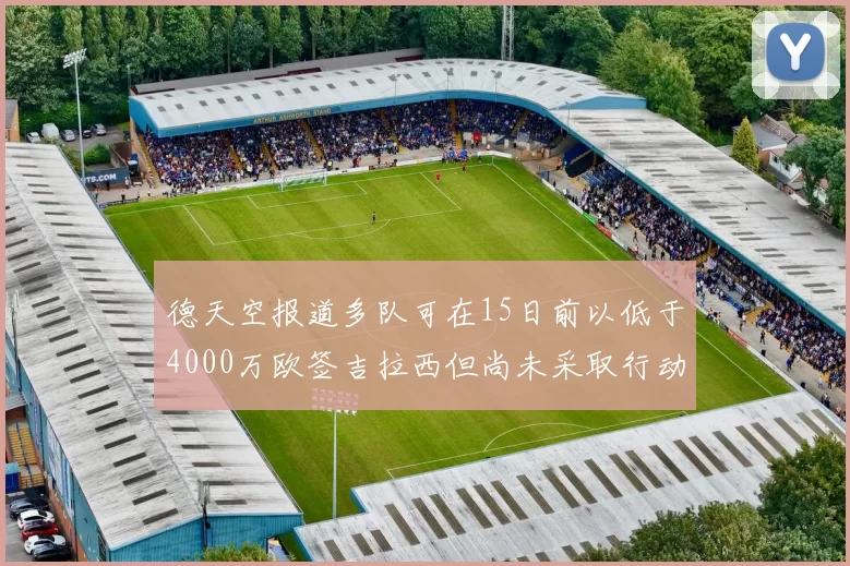 德天空报道多队可在15日前以低于4000万欧签吉拉西但尚未采取行动