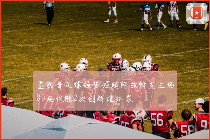 墨西哥足球强势崛起阿兹特克主场89场仅败2次创辉煌纪录