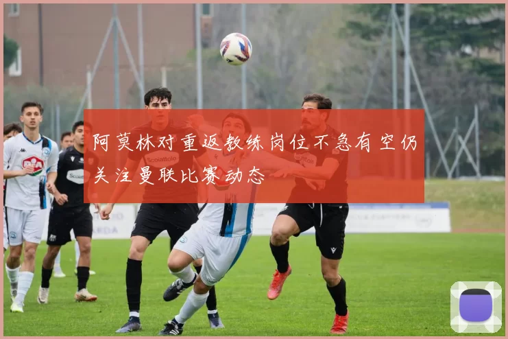 阿莫林对重返教练岗位不急有空仍关注曼联比赛动态