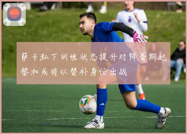 萨卡私下训练状态提升对阵哥斯达黎加或将以替补身份出战