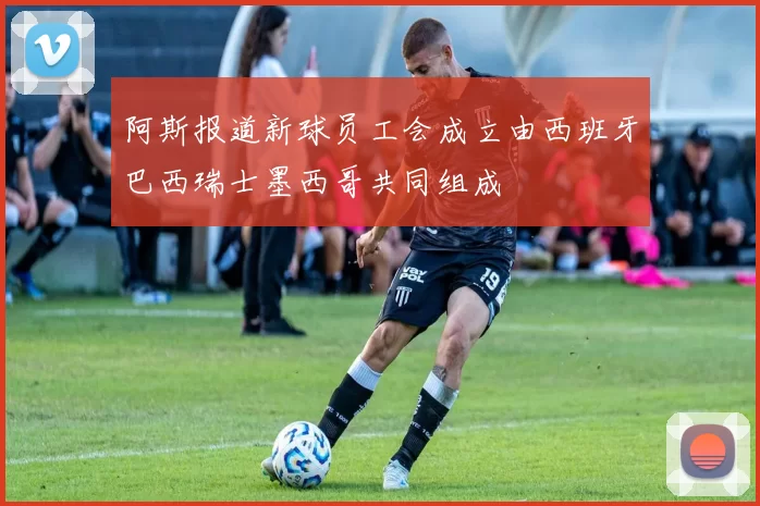 阿斯报道新球员工会成立由西班牙巴西瑞士墨西哥共同组成
