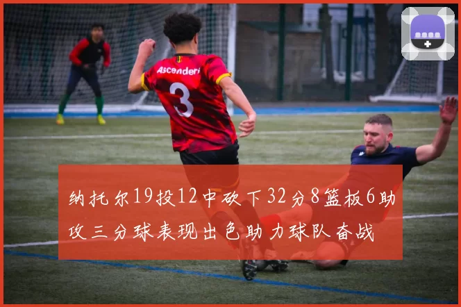 纳托尔19投12中砍下32分8篮板6助攻三分球表现出色助力球队奋战