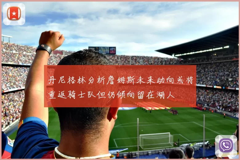 丹尼格林分析詹姆斯未来动向或将重返骑士队但仍倾向留在湖人